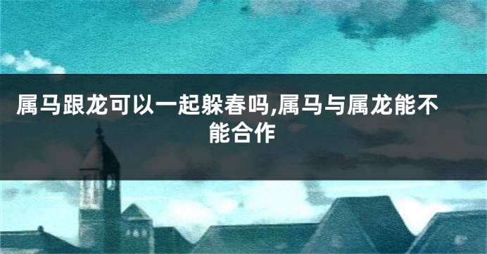 属马跟龙可以一起躲春吗,属马与属龙能不能合作