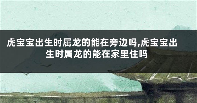 虎宝宝出生时属龙的能在旁边吗,虎宝宝出生时属龙的能在家里住吗