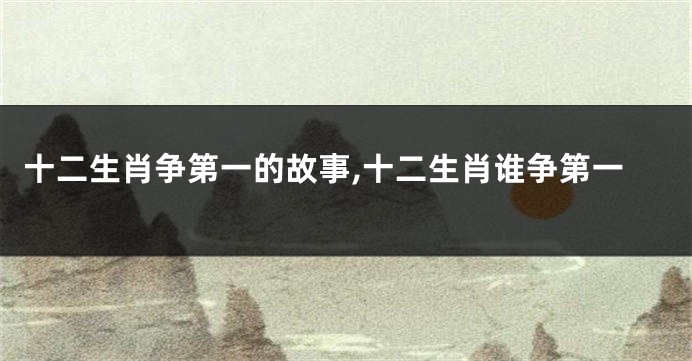 十二生肖争第一的故事,十二生肖谁争第一