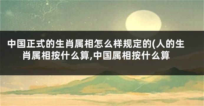 中国正式的生肖属相怎么样规定的(人的生肖属相按什么算,中国属相按什么算