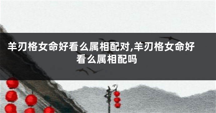 羊刃格女命好看么属相配对,羊刃格女命好看么属相配吗