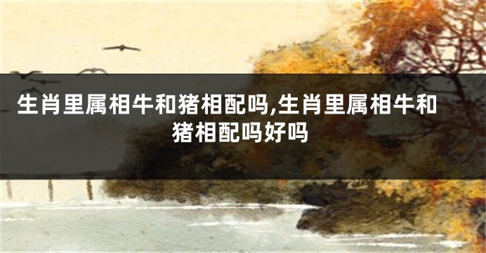 生肖里属相牛和猪相配吗,生肖里属相牛和猪相配吗好吗