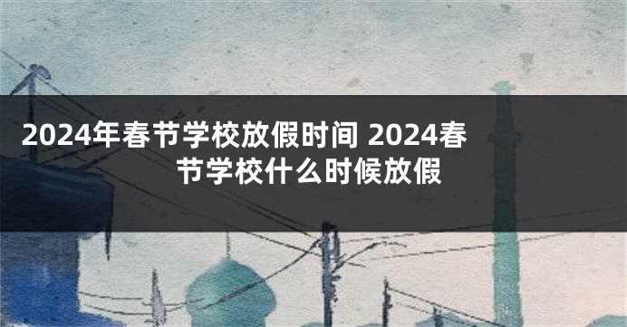 2024年春节学校放假时间 2024春节学校什么时候放假