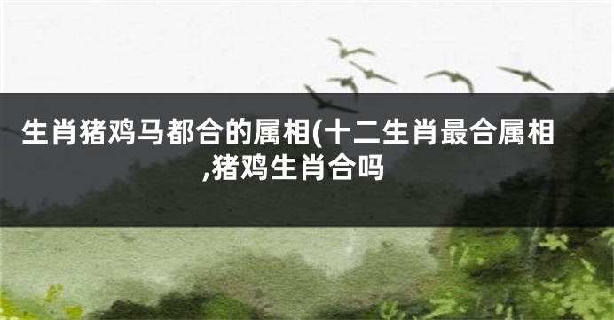 生肖猪鸡马都合的属相(十二生肖最合属相,猪鸡生肖合吗
