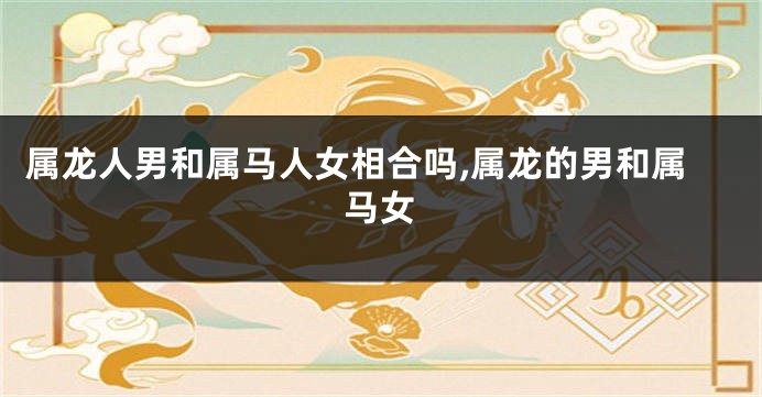 属龙人男和属马人女相合吗,属龙的男和属马女