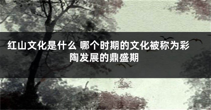 红山文化是什么 哪个时期的文化被称为彩陶发展的鼎盛期