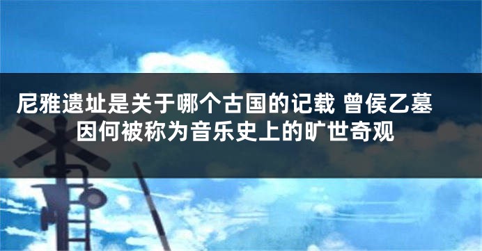 尼雅遗址是关于哪个古国的记载 曾侯乙墓因何被称为音乐史上的旷世奇观