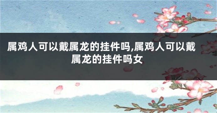 属鸡人可以戴属龙的挂件吗,属鸡人可以戴属龙的挂件吗女
