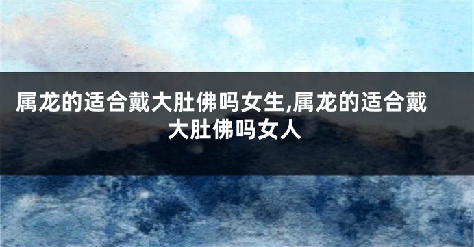 属龙的适合戴大肚佛吗女生,属龙的适合戴大肚佛吗女人