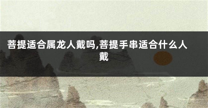 菩提适合属龙人戴吗,菩提手串适合什么人戴
