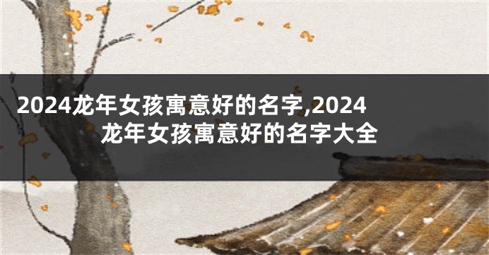 2024龙年女孩寓意好的名字,2024龙年女孩寓意好的名字大全
