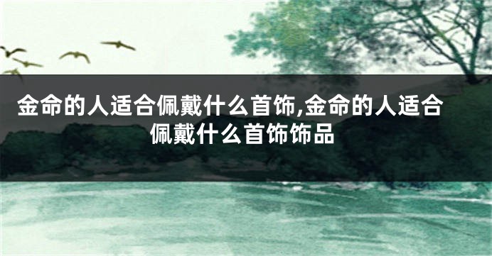 金命的人适合佩戴什么首饰,金命的人适合佩戴什么首饰饰品