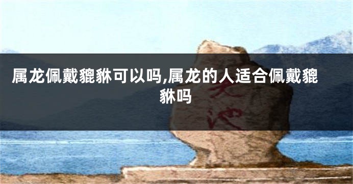 属龙佩戴貔貅可以吗,属龙的人适合佩戴貔貅吗