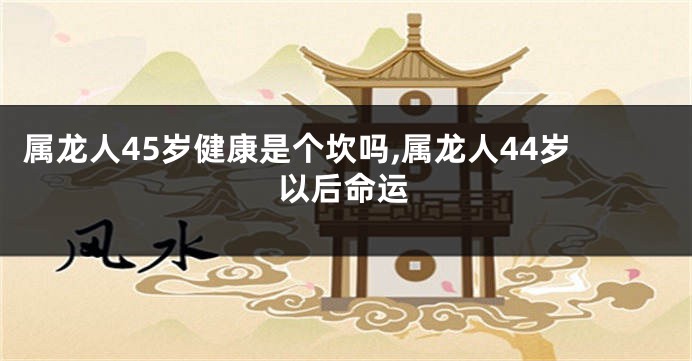 属龙人45岁健康是个坎吗,属龙人44岁以后命运