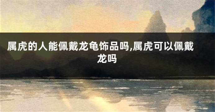 属虎的人能佩戴龙龟饰品吗,属虎可以佩戴龙吗