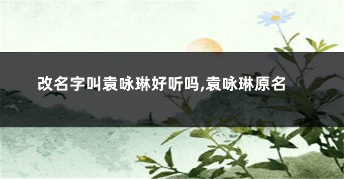 改名字叫袁咏琳好听吗,袁咏琳原名