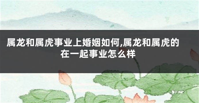 属龙和属虎事业上婚姻如何,属龙和属虎的在一起事业怎么样