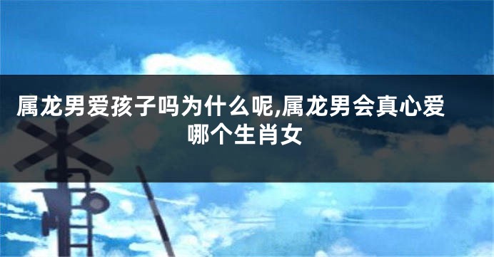 属龙男爱孩子吗为什么呢,属龙男会真心爱哪个生肖女