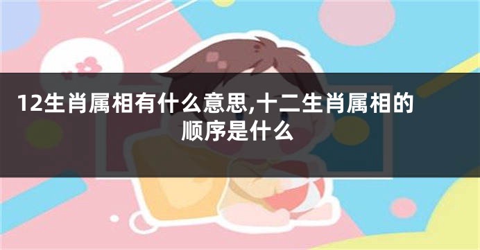 12生肖属相有什么意思,十二生肖属相的顺序是什么