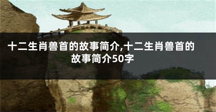 十二生肖兽首的故事简介,十二生肖兽首的故事简介50字