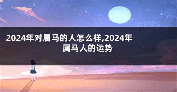 2024年对属马的人怎么样,2024年属马人的运势