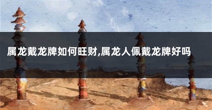 属龙戴龙牌如何旺财,属龙人佩戴龙牌好吗