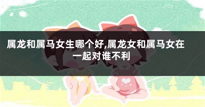 属龙和属马女生哪个好,属龙女和属马女在一起对谁不利