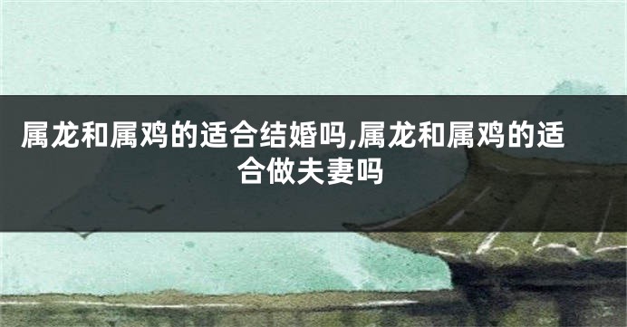 属龙和属鸡的适合结婚吗,属龙和属鸡的适合做夫妻吗