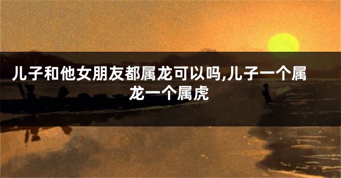 儿子和他女朋友都属龙可以吗,儿子一个属龙一个属虎