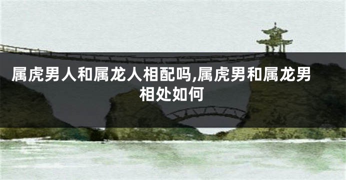 属虎男人和属龙人相配吗,属虎男和属龙男相处如何
