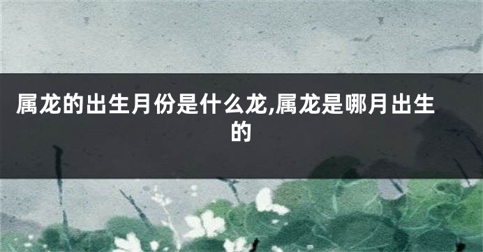 属龙的出生月份是什么龙,属龙是哪月出生的