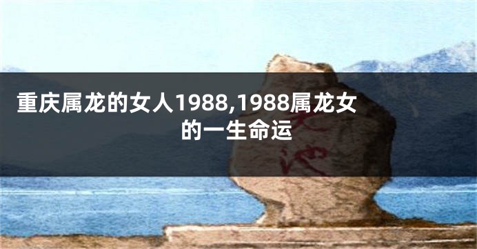 重庆属龙的女人1988,1988属龙女的一生命运