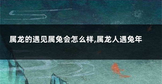属龙的遇见属兔会怎么样,属龙人遇兔年