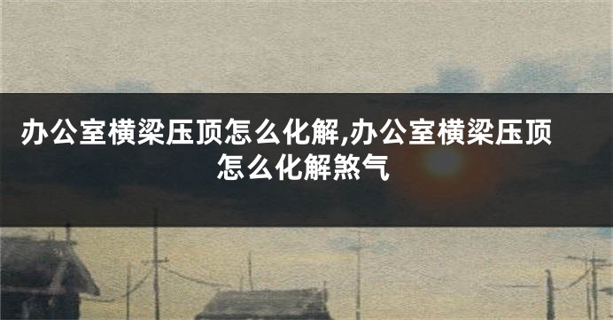 办公室横梁压顶怎么化解,办公室横梁压顶怎么化解煞气