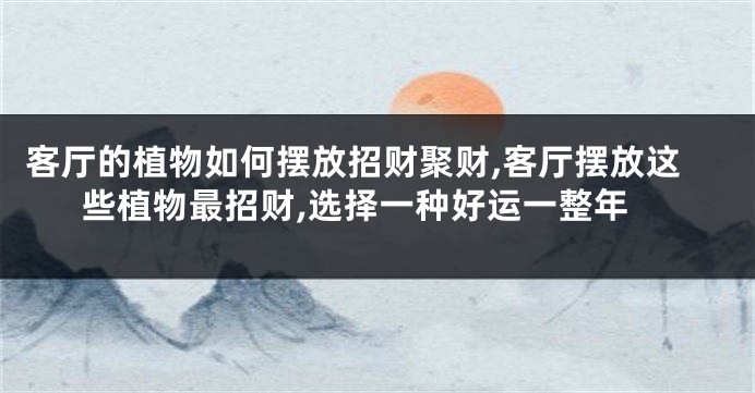 客厅的植物如何摆放招财聚财,客厅摆放这些植物最招财,选择一种好运一整年