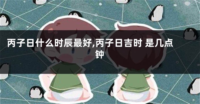 丙子日什么时辰最好,丙子日吉时 是几点钟