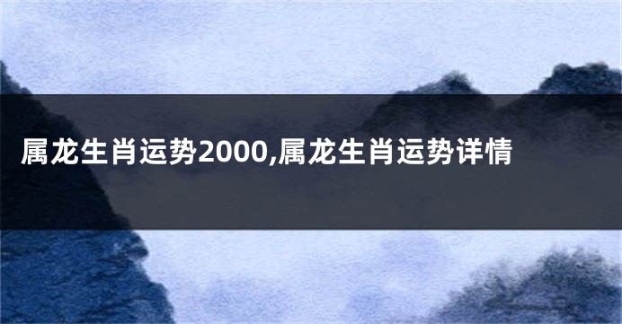 属龙生肖运势2000,属龙生肖运势详情