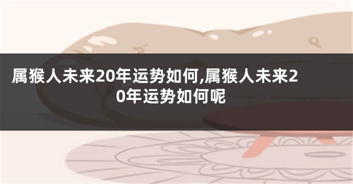 属猴人未来20年运势如何,属猴人未来20年运势如何呢