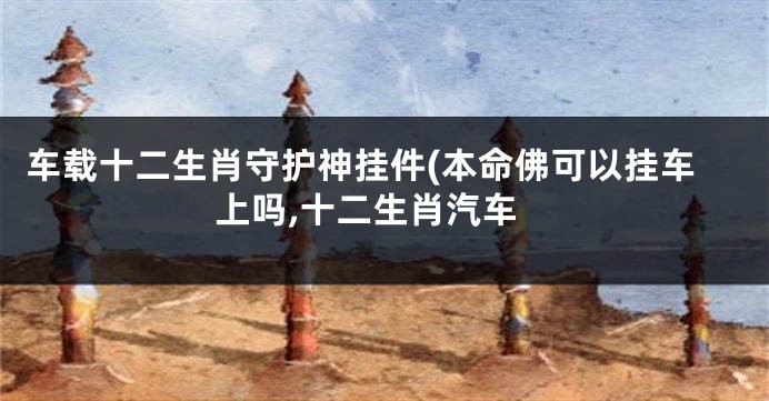 车载十二生肖守护神挂件(本命佛可以挂车上吗,十二生肖汽车