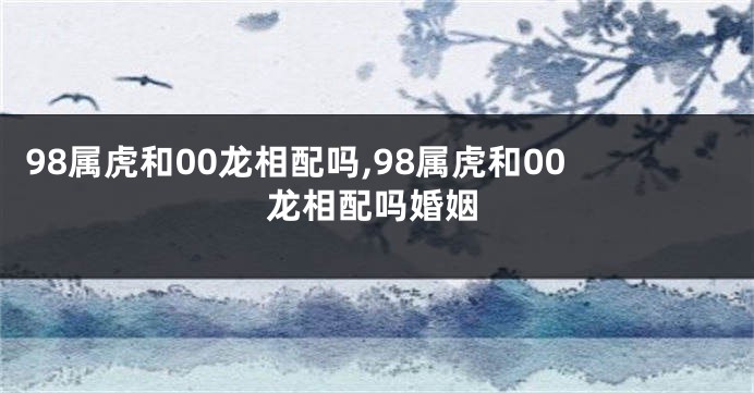 98属虎和00龙相配吗,98属虎和00龙相配吗婚姻