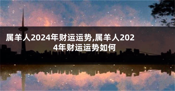 属羊人2024年财运运势,属羊人2024年财运运势如何