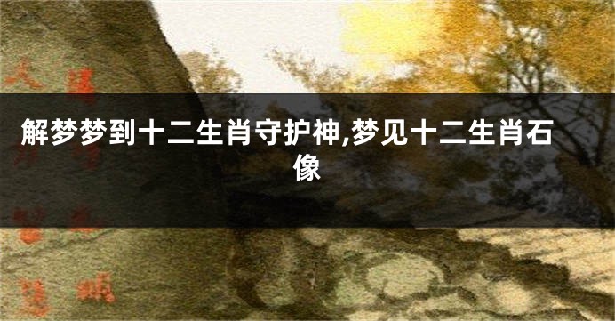 解梦梦到十二生肖守护神,梦见十二生肖石像