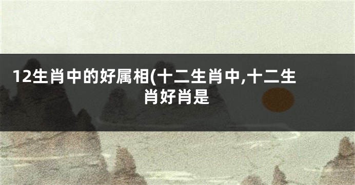 12生肖中的好属相(十二生肖中,十二生肖好肖是