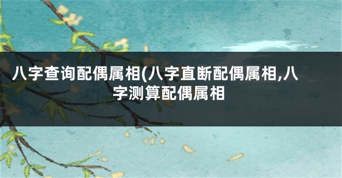 八字查询配偶属相(八字直断配偶属相,八字测算配偶属相
