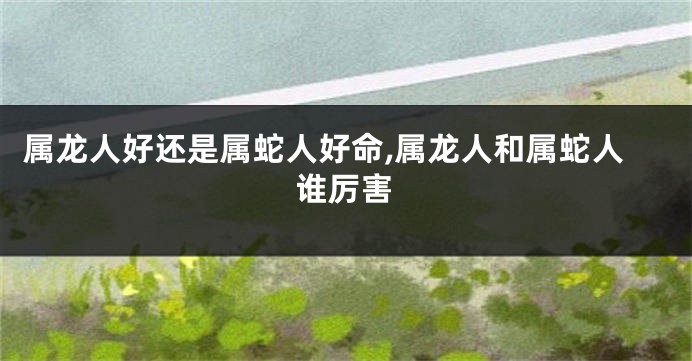 属龙人好还是属蛇人好命,属龙人和属蛇人谁厉害
