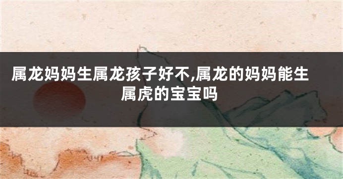 属龙妈妈生属龙孩子好不,属龙的妈妈能生属虎的宝宝吗