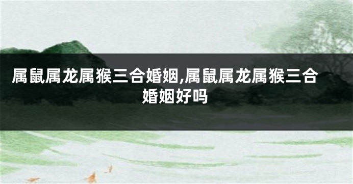 属鼠属龙属猴三合婚姻,属鼠属龙属猴三合婚姻好吗