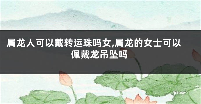 属龙人可以戴转运珠吗女,属龙的女士可以佩戴龙吊坠吗