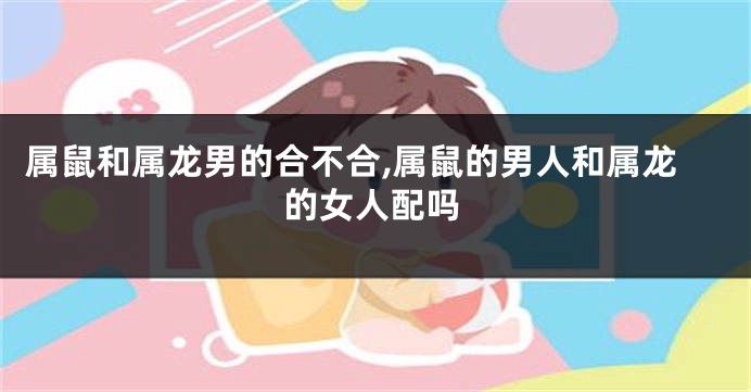 属鼠和属龙男的合不合,属鼠的男人和属龙的女人配吗