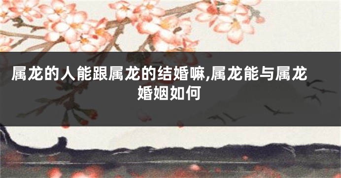 属龙的人能跟属龙的结婚嘛,属龙能与属龙婚姻如何